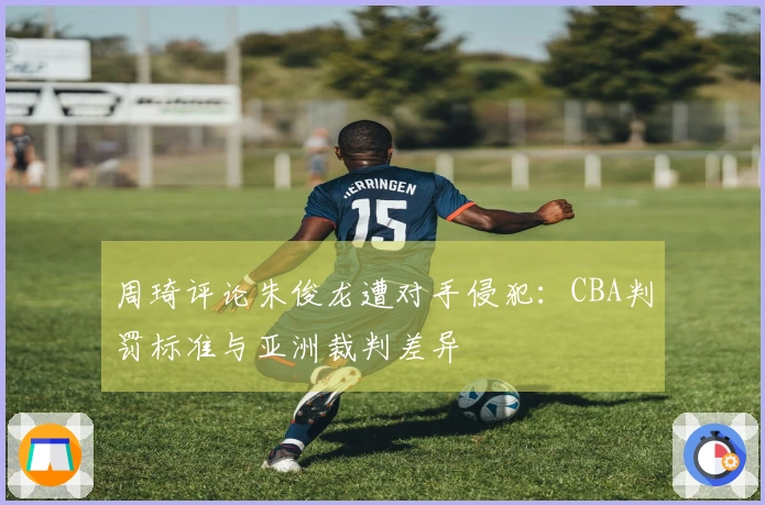 周琦评论朱俊龙遭对手侵犯：CBA判罚标准与亚洲裁判差异