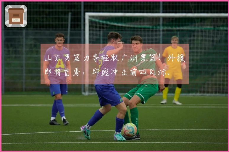 山东男篮力争轻取广州男篮！外援即将首秀，邱彪冲击前四目标。