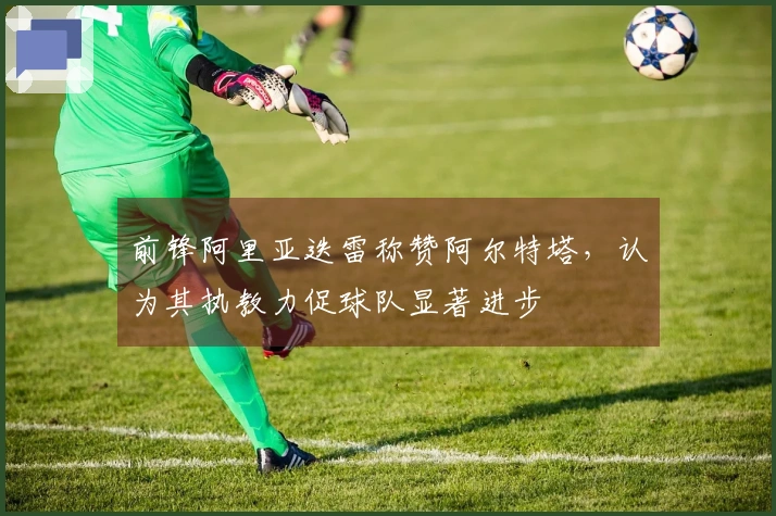 前锋阿里亚迭雷称赞阿尔特塔，认为其执教力促球队显著进步