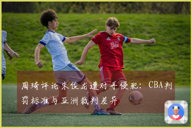 周琦评论朱俊龙遭对手侵犯：CBA判罚标准与亚洲裁判差异