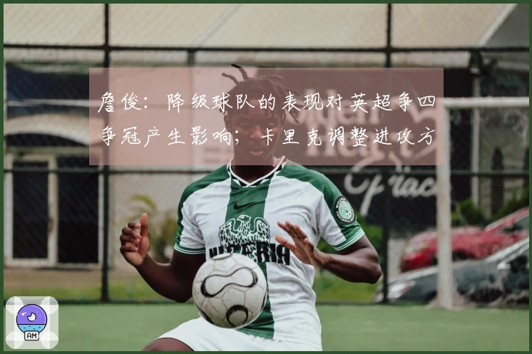 詹俊：降级球队的表现对英超争四争冠产生影响；卡里克调整进攻方式成为关注焦点