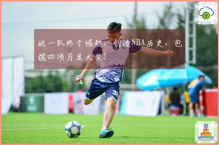 这一队终于崛起，创造NBA历史，包揽四项月度大奖！