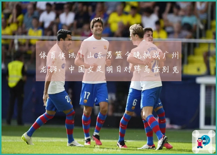体育快讯｜山东男篮今晚挑战广州龙狮，中国女足明日对阵乌兹别克斯坦_1