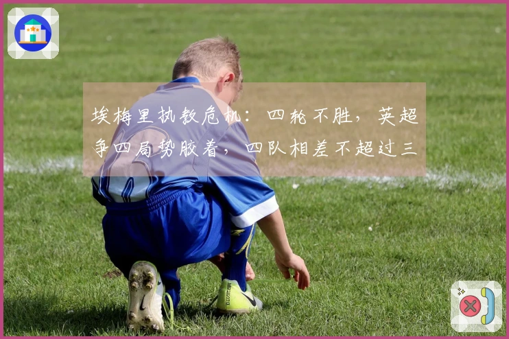 埃梅里执教危机：四轮不胜，英超争四局势胶着，四队相差不超过三分