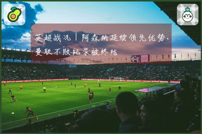 英超战况｜阿森纳延续领先优势，曼联不败纪录被终结