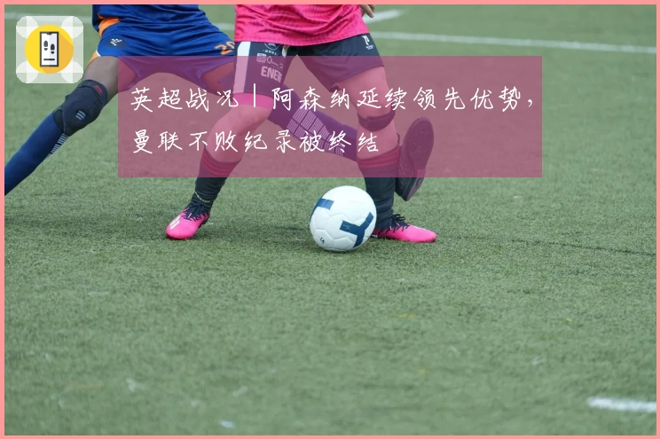 英超战况｜阿森纳延续领先优势，曼联不败纪录被终结