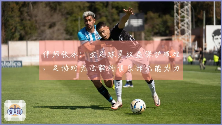 律师张冰：女足球员权益保护艰难，足协对无法解约俱乐部无能为力
