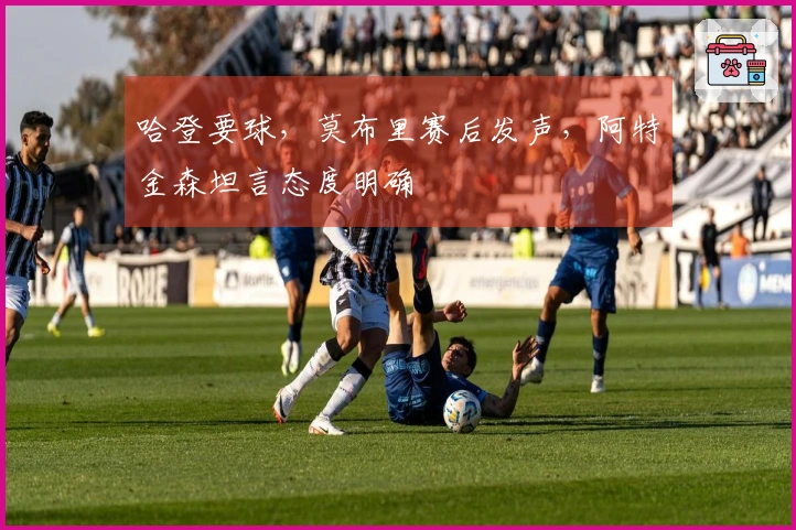 哈登要球，莫布里赛后发声，阿特金森坦言态度明确