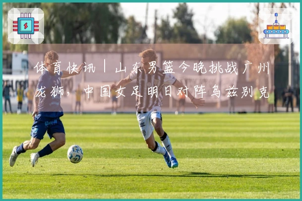 体育快讯｜山东男篮今晚挑战广州龙狮，中国女足明日对阵乌兹别克斯坦_1