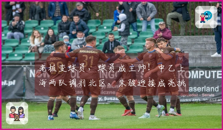 老板变球员，球员成主帅！中乙上海两队调剂北区，朱骏迎接成亮挑战