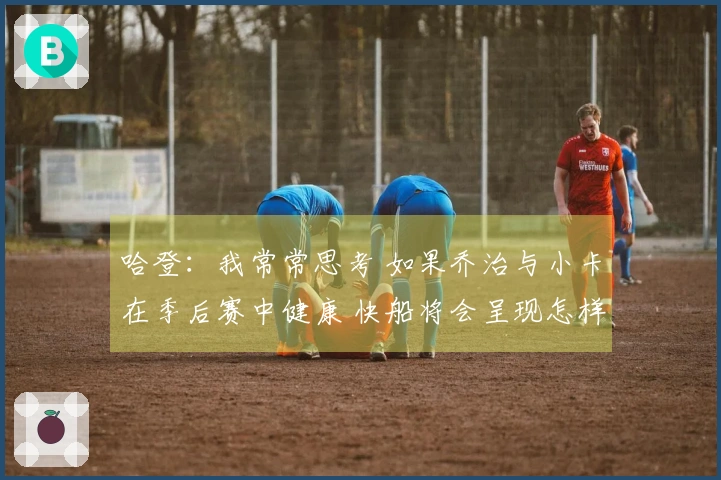 哈登：我常常思考 如果乔治与小卡在季后赛中健康 快船将会呈现怎样的局面