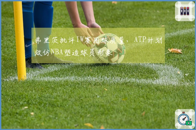 弗里茨批评IW赛用球质量，ATP计划效仿NBA塑造球员形象