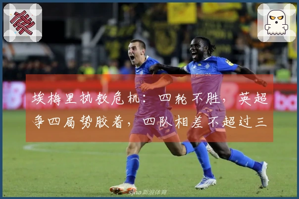 埃梅里执教危机：四轮不胜，英超争四局势胶着，四队相差不超过三分